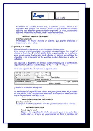 [Mes de año] 
Descripción de aquellos factores que, si cambian, pueden afectar a los 
requisitos. Por ejemplo una asunción puede ser que determinado sistema 
operativo está disponible para el hardware requerido. De hecho, si el sistema 
operativo no estuviera disponible, la SRS debería modificarse. 
Evolución previsible del sistema 
[Inserte aquí el texto] 
Identificación de futuras mejoras al sistema, que podrán analizarse e 
implementarse en un futuro. 
Requisitos específicos 
Esta es la sección más extensa y más importante del documento. 
Debe contener una lista detallada y completa de los requisitos que debe cumplir el 
sistema a desarrollar. El nivel de detalle de los requisitos debe ser el suficiente 
para que el equipo de desarrollo pueda diseñar un sistema que satisfaga los 
requisitos y los encargados de las pruebas puedan determinar si éstos se 
satisfacen. 
Los requisitos se dispondrán en forma de listas numeradas para su identificación, 
seguimiento, trazabilidad y validación (ej. RF 10, RF 10.1, RF 10.2,...). 
Para cada requisito debe completarse la siguiente tabla: 
Número de requisito [Inserte aquí el texto] 
Nombre de requisito [Inserte aquí el texto] 
Tipo Requisito Restricción 
Fuente del requisito [Inserte aquí el texto] 
Prioridad del requisito Alta/Esencial 
Media/Deseado 
Baja/ Opcional 
y realizar la descripción del requisito 
La distribución de los párrafos que forman este punto puede diferir del propuesto 
en esta plantilla, si las características del sistema aconsejan otra distribución para 
ofrecer mayor claridad en la exposición. 
Requisitos comunes de los interfaces 
[Inserte aquí el texto] 
Descripción detallada de todas las entradas y salidas del sistema de software. 
Interfaces de usuario 
[Inserte aquí el texto] 
Describir los requisitos del interfaz de usuario para el producto. Esto 
puede estar en la forma de descripciones del texto o pantallas del 
 