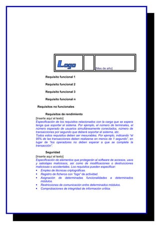 [Mes de año] 
Requisito funcional 1 
Requisito funcional 2 
Requisito funcional 3 
Requisito funcional n 
Requisitos no funcionales 
Requisitos de rendimiento 
[Inserte aquí el texto] 
Especificación de los requisitos relacionados con la carga que se espera 
tenga que soportar el sistema. Por ejemplo, el número de terminales, el 
número esperado de usuarios simultáneamente conectados, número de 
transacciones por segundo que deberá soportar el sistema, etc. 
Todos estos requisitos deben ser mesurables. Por ejemplo, indicando “el 
95% de las transacciones deben realizarse en menos de 1 segundo”, en 
lugar de “los operadores no deben esperar a que se complete la 
transacción”. 
Seguridad 
[Inserte aquí el texto] 
Especificación de elementos que protegerán al software de accesos, usos 
y sabotajes maliciosos, así como de modificaciones o destrucciones 
maliciosas o accidentales. Los requisitos pueden especificar: 
 Empleo de técnicas criptográficas. 
 Registro de ficheros con “logs” de actividad. 
 Asignación de determinadas funcionalidades a determinados 
módulos. 
 Restricciones de comunicación entre determinados módulos. 
 Comprobaciones de integridad de información crítica. 
 