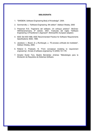 BIBLIOGRAFÍA 
1. "SWEBOK, Software Engineering Body of Knowledge". 2004. 
2. Sommerville, I., "Software Engineering. 6th edition". Addison Wesley. 2000 
3. Pressman R.S. "Ingeniería del software. Un enfoque práctico". McGraw- 
Hill/Interamericana, 5º edición, 2001. Traducido del ingles "Software 
Engineering: A Practitioner´s Approach", McGrawHill, European adaption. 
4. IEEE Std 830-1998, IEEE Recommended Practice for Software Requirements 
Specifications: IEEE, 1998. 
5. Jacobson, I., Booch, G. y Rumbaugh, J., "El proceso unificado de modelado", 
Addison Wesley, 2000. 
6. Rolland C. Praskash, N. “From conceptual modeling to requirement 
engineering”, Annals of software engineering 10 (2000) 151-176 
7. Amador Durán Toro, Beatriz Bernárdez Jiménez “Metodología para la 
Elicitación de Requisitos de Sistemas Software. 
