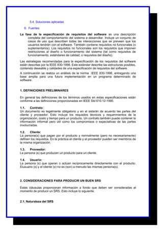 5.4. Soluciones aplicadas 
6. Fuentes 
La fase de la especificación de requisitos del software es una descripción 
completa del comportamiento del sistema a desarrollar. Incluye un conjunto de 
casos de uso que describen todas las interacciones que se preveen que los 
usuarios tendrán con el software. También contiene requisitos no funcionales (o 
suplementarios). Los requisitos no funcionales son los requisitos que imponen 
restricciones al diseño o funcionamiento del sistema (tal como requisitos de 
funcionamiento, estándares de calidad, o requisitos del diseño). 
Las estrategias recomendadas para la especificación de los requisitos del software 
están descritas por la IEEE 830-1998. Este estándar describe las estructuras posibles, 
contenido deseable y calidades de una especificación de requisitos del software. 
A continuación se realiza un análisis de la norma IEEE 830-1998, entregando una 
base amplia para una futura implementación en un programa determinado de 
software. 
1. DEFINICIONES PRELIMINARES 
En general las definiciones de los términos usados en estas especificaciones están 
conforme a las definiciones proporcionadas en IEEE Std 610.12-1990. 
1.1. Contrato: 
Un documento es legalmente obligatorio y en el estarán de acuerdo las partes del 
cliente y proveedor. Esto incluye los requisitos técnicos y requerimientos de la 
organización, costo y tiempo para un producto. Un contrato también puede contener la 
información informal pero útil como los compromisos o expectativas de las partes 
involucradas. 
1.2. Cliente: 
La persona(s) que pagan por el producto y normalmente (pero no necesariamente) 
definen los requisitos. En la práctica el cliente y el proveedor pueden ser miembros de 
la misma organización. 
1.3. Proveedor: 
La persona (s) que producen un producto para un cliente. 
1.4. Usuario: 
La persona (s) que operan o actúan recíprocamente directamente con el producto. 
Elusuario (s) y el cliente (s) no es (son) a menudo las mismas persona(s). 
2. CONSIDERACIONES PARA PRODUCIR UN BUEN SRS 
Estas cláusulas proporcionan información a fondo que deben ser consideradas al 
momento de producir un SRS. Esto incluye lo siguiente: 
2.1. Naturaleza del SRS 
 