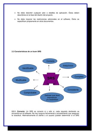 · No debe describir cualquier plan o detalles de aplicación. Éstos deben 
describirse en la fase del diseño del proyecto. 
· No debe imponer las restricciones adicionales en el software. Éstos se 
especifican propiamente en otros documentos. 
2.3 Características de un buen SRS 
Identificable 
Modificable 
Comprobable 
Correcto 
Completo 
Inequívoco 
Consistente 
SRS 
Delinear que tiene 
importancia 
y/o estabilidad 
2.3.1. Correcto: Un SRS es correcto si y sólo si, cada requisito declarado se 
encuentra en el software. No hay ninguna herramienta o procedimiento que aseguran 
la exactitud. Alternativamente el cliente o el usuario pueden determinar si el SRS 
 