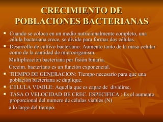 CRECIMIENTO DE POBLACIONES BACTERIANAS Cuando se coloca en un medio nutricionalmente completo, una célula bacteriana crece, se divide para formar dos células. Desarrollo de cultivo bacteriano: Aumento tanto de la masa celular como de la cantidad de microorganism. Multiplicación bacteriana por fisión binaria. Crecim. bacteriano es un función exponencial. TIEMPO DE GENERACION: Tiempo necesario para que una población bacteriana se duplique. CELULA VIABLE: Aquella que es capaz de  dividirse, TASA O VELOCIDAD DE CREC. ESPECIFICA : Es el aumento proporcional del numero de células viables (N)  a lo largo del tiempo. 
