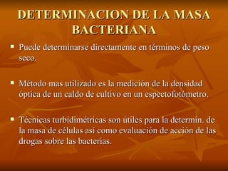 DETERMINACION DE LA MASA BACTERIANA Puede determinarse directamente en términos de peso seco. Método mas utilizado es la medición de la densidad óptica de un caldo de cultivo en un espectofotómetro. Técnicas turbidimétricas son útiles para la determin. de la masa de células así como evaluación de acción de las drogas sobre las bacterias. 