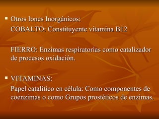 Otros Iones Inorgánicos: COBALTO: Constituyente vitamina B12 FIERRO: Enzimas respiratorias como catalizador de procesos oxidación. VITAMINAS:  Papel catalítico en célula: Como componentes de coenzimas o como Grupos prostéticos de enzimas. 