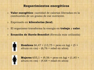 Requerimientos energéticos

o Valor energético: cantidad de calorías liberadas en la
  combustión de un gramo de ese nutriente.

o Expresado en kilocalorías (kcal).

o El organismo transforma la energía en trabajo y calor.

o Ecuación de Harris-Benedict (fórmula más utilizada):



          Hombres 66,47 + (13,75 × peso en kg) + (5 ×
          altura en cm) – (6,76 × edad en años)


          Mujeres 655,1 + (9,56 × peso en kg) + (1,85 ×
          altura en cm) – (4,68 × edad en años)
 