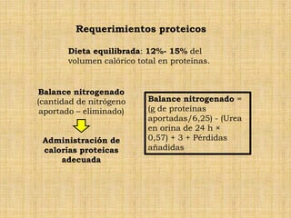 Requerimientos proteicos

       Dieta equilibrada: 12%- 15% del
       volumen calórico total en proteínas.


Balance nitrogenado
(cantidad de nitrógeno     Balance nitrogenado =
 aportado – eliminado)     (g de proteínas
                           aportadas/6,25) - (Urea
                           en orina de 24 h ×
 Administración de         0,57) + 3 + Pérdidas
 calorías proteicas        añadidas
     adecuada
 