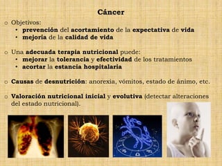 Cáncer
o Objetivos:
   • prevención del acortamiento de la expectativa de vida
   • mejoría de la calidad de vida

o Una adecuada terapia nutricional puede:
   • mejorar la tolerancia y efectividad de los tratamientos
   • acortar la estancia hospitalaria

o Causas de desnutrición: anorexia, vómitos, estado de ánimo, etc.

o Valoración nutricional inicial y evolutiva (detectar alteraciones
  del estado nutricional).
 