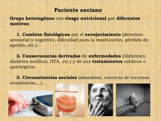 Paciente anciano
Grupo heterogéneo con riesgo nutricional por diferentes
motivos:

   1. Cambios fisiológicos por el envejecimiento (deterioro
sensorial y cognitivo, dificultad para la masticación, pérdida de
apetito, etc.).

   2. Consecuencias derivadas de enfermedades (Alzheimer,
diabetes mellitus, HTA, etc.) y de sus tratamientos médicos o
quirúrgicos.

   3. Circunstancias sociales (abandono, carencia de recursos
económicos,...).
 