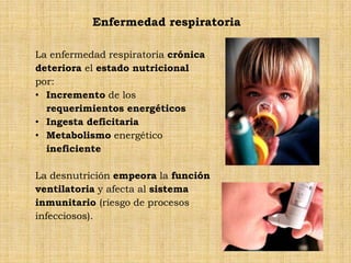 Enfermedad respiratoria

La enfermedad respiratoria crónica
deteriora el estado nutricional
por:
• Incremento de los
  requerimientos energéticos
• Ingesta deficitaria
• Metabolismo energético
  ineficiente

La desnutrición empeora la función
ventilatoria y afecta al sistema
inmunitario (riesgo de procesos
infecciosos).
 