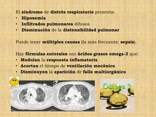 El   síndrome de distrés respiratorio presenta:
•    Hipoxemia
•    Infiltrados pulmonares difusos
•    Disminución de la distensibilidad pulmonar

Puede tener múltiples causas (la más frecuente: sepsis).

Hay fórmulas enterales con ácidos grasos omega-3 que:
• Modulan la respuesta inflamatoria
• Acortan el tiempo de ventilación mecánica
• Disminuyen la aparición de fallo multiorgánico
 