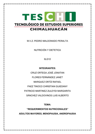 M.V.Z. PEDRO MALDONADO PERALTA
NUTRICIÓN Y DIETETICA
6LG12
INTEGRANTES:
CRUZ ORTEGA JOSÉ JONATAN
FLORES FERNÁNDEZ JANET
MARQUEZ ORTÍZ RAFAEL
PAEZ TINOCO CHRISTIAN GUIEDANY
PATRICIO MARTINEZ ZULEYDI MARGARITA
SÁNCHEZ VALDOVINOS LUIS ALBERTO
TEMA:
“REQUERIMIENTOS NUTRICIONALES”
ADULTOS MAYORES, MENOPAUSIA, ANDROPAUSIA
 