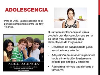ADOLESCENCIA 
Durante la adolescencia se van a 
producir grandes cambios que se han 
de tener muy presentes en la 
alimentación de los jóvenes: 
• Desarrollo de capacidad de juicio, 
autodominio y voluntad 
• Adquisición de autonomía personal 
hacia alimentación, fuertemente 
influido por amigos y ambiente 
• Rechazo a normas tradicionales y 
familiares. 
Para la OMS, la adolescencia es el 
período comprendido entre los 10 y 
19 años. 
 