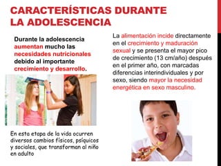 CARACTERÍSTICAS DURANTE 
LA ADOLESCENCIA 
Durante la adolescencia 
aumentan mucho las 
necesidades nutricionales 
debido al importante 
crecimiento y desarrollo. 
La alimentación incide directamente 
en el crecimiento y maduración 
sexual y se presenta el mayor pico 
de crecimiento (13 cm/año) después 
en el primer año, con marcadas 
diferencias interindividuales y por 
sexo, siendo mayor la necesidad 
energética en sexo masculino. 
En esta etapa de la vida ocurren 
diversos cambios físicos, psíquicos 
y sociales, que transforman al niño 
en adulto 
 