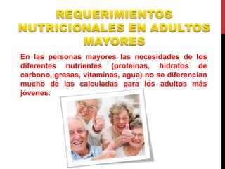 En las personas mayores las necesidades de los 
diferentes nutrientes (proteínas, hidratos de 
carbono, grasas, vitaminas, agua) no se diferencian 
mucho de las calculadas para los adultos más 
jóvenes. 
 