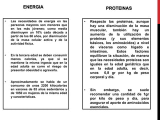 ENERGIA 
• Las necesidades de energía en las 
personas mayores son menores que 
en los más jóvenes; como media 
disminuyen un 10% cada década a 
partir de los 60 años, por disminución 
de la masa celular activa y de la 
actividad física. 
• En la tercera edad se deben consumir 
menos calorías, ya que si se 
mantiene la misma ingesta que en la 
edad adulta se corre el riesgo de 
presentar obesidad o agravarla. 
• Aproximadamente se habla de un 
consumo de unas 2200 kilocalorías 
en varones de 65 años sedentarios y 
de 1850 en mujeres de la misma edad 
y características. 
PROTEINAS 
• Respecto las proteínas, aunque 
hay una disminución de la masa 
muscular, también hay un 
aumento de la utilización de 
proteínas (y sus elementos 
básicos, los aminoácidos) a nivel 
de vísceras como hígado e 
intestinos. Estos factores 
equilibran la situación, de manera 
que las necesidades proteicas son 
iguales en la edad geriátrica que 
en la edad adulta, es decir, 
unos 0,8 gr por kg de peso 
corporal y día. 
• Sin embargo, se suele 
recomendar una cantidad de 1gr 
por kilo de peso y día, para 
asegurar el aporte de aminoácidos 
esenciales. 
 