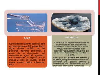 AGUA 
Considerada nutriente esencial para 
el mantenimiento del metabolismo, 
sigue siendo también en las 
personas mayores primordial, a 
pesar de la disminución del 
contenido en agua del organismo. 
Se recomienda la ingesta de al 
menos 2 litros de líquidos al día 
(agua, zumos, caldos, infusiones, 
etc.) 
MINERALES 
A pesar que las necesidades basales de 
los minerales no son relativamente 
diferentes a la edad adulta, en el adulto 
mayor, existen dificultades en su 
absorción y aprovechamiento, por lo que 
se recomienda aumentar su cantidad en 
la dieta. 
Como pasa por ejemplo con el hierro y 
el calcio, que puede tener disminuida su 
absorción por gastritis atrófica y 
aumentadas sus necesidades por enf. 
crónicas o alteraciones hormonales. 
 