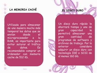 LA MEMORIA CACHÉ               EL DISCO DURO




Utilizada para almacenar     Un disco duro rápido le
de una manera mucho más      ahorrará tiempo y uno de
temporal los datos que se    gran      capacidad      le
envían      desde      el    permitirá almacenar una
microprocesador    a    la   gran      cantidad      de
RAM, es importante para      programas de software y
evitar saturar el tráfico    archivos de trabajo. Por lo
de        datos.       Es    anterior         considere
recomendable comprar un      adquirir un disco duro con
ordenador con memoria        tecnología IDE o SCSI de
cache de 512 Kb.             al menos 160 Gb.
 