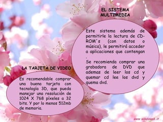 EL SISTEMA
                                    MULTIMEDIA


                             Este sistema además de
                             permitirle la lectura de CD-
                             ROM´s       (con   datos    o
                             música), le permitirá acceder
                             a aplicaciones que contengan
                             .
                             Se recomienda comprar una
 LA TARJETA DE VIDEO         grabadora de DVD que
                             ademas de leer los cd y
Es recomendable comprar      quemar cd lee los dvd y
una buena tarjeta con        quema dvd.
tecnología 3D, que pueda
manejar una resolución de
1024 X 768 píxeles a 32
bits. Y por lo menos 512mb
de memoria.
 