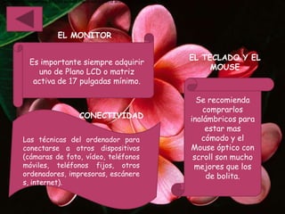 •es importante siempre adquirir uno de Plano lcd o matriz activa de 17 pulgadas mínimo.




                            EL MONITOR

                                                                                          EL TECLADO Y EL
             Es importante siempre adquirir
                                                                                               MOUSE
                uno de Plano LCD o matriz
              activa de 17 pulgadas mínimo.

                                                                                            Se recomienda
                                                                                              comprarlos
                                       CONECTIVIDAD                                       inalámbricos para
                                                                                               estar mas
          Las técnicas del ordenador para                                                    cómodo y el
          conectarse a otros dispositivos                                                 Mouse óptico con
          (cámaras de foto, vídeo, teléfonos                                               scroll son mucho
          móviles, teléfonos fijos, otros                                                  mejores que los
          ordenadores, impresoras, escánere                                                    de bolita.
          s, internet).
 