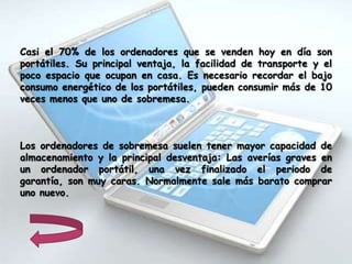 Casi el 70% de los ordenadores que se venden hoy en día son
portátiles. Su principal ventaja, la facilidad de transporte y el
poco espacio que ocupan en casa. Es necesario recordar el bajo
consumo energético de los portátiles, pueden consumir más de 10
veces menos que uno de sobremesa.



Los ordenadores de sobremesa suelen tener mayor capacidad de
almacenamiento y la principal desventaja: Las averías graves en
un ordenador portátil, una vez finalizado el periodo de
garantía, son muy caras. Normalmente sale más barato comprar
uno nuevo.
 