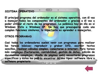 SISTEMA OPERATIVO

El principal programa del ordenador es el sistema operativo, con él vas
a manejar todos los componentes del ordenador y gracias a él vas a
poder utilizar el resto de los programas. La polémica hoy en día es si
Windows Vista o Windows XP. No hay que preocuparse cada uno
cumplen funciones similares, lo importante es aprender a manejarlos.

OTROS PROGRAMAS

Casi todos los ordenadores suelen venir con programas para realizar
las tareas básicas: reproducir y grabar DVD, escribir textos
sencillos, realizar cálculos simples, conectarse a internet. Para tareas
más complejas (facturación, contabilidad, gestión de datos, edición de
documentos complejos, diseño de páginas web) necesitarás programas
específicos y éstos los podrás encontrar de dos tipos: software libre o
software propietario
 