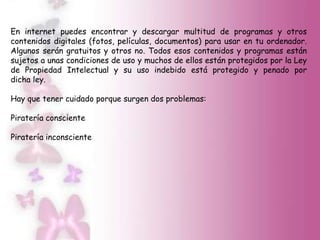En internet puedes encontrar y descargar multitud de programas y otros
contenidos digitales (fotos, películas, documentos) para usar en tu ordenador.
Algunos serán gratuitos y otros no. Todos esos contenidos y programas están
sujetos a unas condiciones de uso y muchos de ellos están protegidos por la Ley
de Propiedad Intelectual y su uso indebido está protegido y penado por
dicha ley.

Hay que tener cuidado porque surgen dos problemas:

Piratería consciente

Piratería inconsciente
 