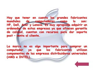 Hay que tener en cuenta los grandes fabricantes
mundiales    de      computadores como     lo    son:
HP, Dell, Acer y Lenovo. Es muy apropiado adquirir un
ordenador de estas empresas ya que ofrecen garantía
de calidad, cuentan con recursos para dar soporte
post – venta al cliente.


La marca no es algo importante para comprar un
computador   ya    que   los    fabricantes    utilizan
componentes de las empresas distribuidoras universales
(AMD e INTEL).
 