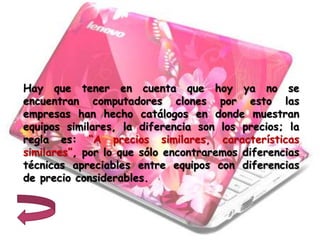 Hay que tener en cuenta que hoy ya no se
encuentran computadores clones por esto las
empresas han hecho catálogos en donde muestran
equipos similares, la diferencia son los precios; la
regla es: “A precios similares, características
similares”, por lo que sólo encontraremos diferencias
técnicas apreciables entre equipos con diferencias
de precio considerables.
 