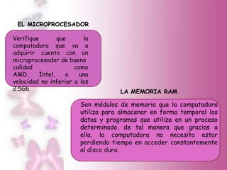 EL MICROPROCESADOR

Verifique        que     la
computadora que va a
adquirir cuenta con un
microprocesador de buena
calidad               como
AMD,      Intel,    a   una
velocidad no inferior a los
2.5Gb.                              LA MEMORIA RAM

                        Son módulos de memoria que la computadora
                        utiliza para almacenar en forma temporal los
                        datos y programas que utiliza en un proceso
                        determinado, de tal manera que gracias a
                        ella, la computadora no necesita estar
                        perdiendo tiempo en acceder constantemente
                        al disco duro.
 