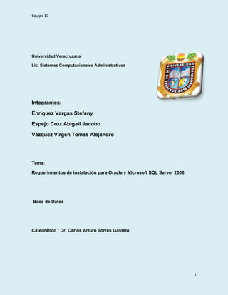 4253865114935<br />Universidad Veracruzana <br />Lic. Sistemas Computacionales Administrativos <br />Integrantes: <br />Enriquez Vargas Stefany <br />Espejo Cruz Abigail Jacobo<br />Vázquez Virgen Tomas Alejandro<br />Tema: <br />Requerimientos de instalación para Oracle y Microsoft SQL Server 2008 <br /> Base de Datos <br />Catedrático : Dr. Carlos Arturo Torres Gastelú <br />Introducción …………………………………………………………………………………..3<br />¿Qué voy a necesitar para realizar la instalación inicial de Oracle?.........................4<br />Requerimientos de Oracle…………………………………………………………………..4<br />Requerimientos de Microsoft SQL Server 2008……………………………………………………………………………………………...4<br />Conclusión……………………………………………………………………………………..5<br />INTRODUCCIÓN<br />En el siguiente documento, daremos a conocer algunos requerimientos para poder instalar un sistema gestor de base de datos, en esta ocasión presentaremos los requerimientos que se necesitan para instalar Oracle y Microsoft SQL Server 2008, en el sig. Blog podras encontrar un video de evidencia para instalar Microsoft SQL Server 2008:<br />Ee-bd.blogspot.com,  y en la siguiente pagina para la instalación de Oracle.<br />http://www.idt.es/cddocal/tutorial/flash.htm<br />¿Qué voy a necesitar para realizar la instalación inicial de Oracle?<br />Preparar una Carpeta de licencia: Si ha recibido un disquete, utillícelo directamente. Si no ha recibido un disquete, habrá recibido o recibirá por e-mail un archivo de nombre Docal.cfi que debe guardar en un disquete vacío o en una carpeta del disco duro o la red.Si está pendiente de recibir este archivo o desea utilizar el Sistema en modo DEMO, se le permitirá crear una Licencia provisional de 30 días.También puede  HYPERLINK quot;
http://www.idt.es/docal/correo.htmquot;
  quot;
_blankquot;
 reclamar aquí si lo desea. <br />Descargar el Cliente del Sistema Docal 5.50 (23 MB). <br />Conocer la contraseña del usuario System en el Servidor ORACLE 8.1 ó posterior, pregunte al Administrador del servidor. <br />Instalar el Cliente ORACLE actualizado, incluyendo el OLEDB Provider, en el PC elegido.IMPORTANTE: las versiones del cliente que ORACLE distribuyó originalmente con ORACLE 8.1 y ORACLE 9 contiene errores que impiden la creación y/o el uso de la Base de Datos del Sistema Docal. Recomendamos descargar el ORACLE Provider for OLEDB más reciente, descomprimir el archivo y ejecutar el programa de instalación. Si todavía no es miembro de Oracle Technology Network, es posible que necesite darse de alta previamente pulsando aquí (OTN es un servicio gratuito de Oracle). <br />Disponer en el PC de 30 MB de espacio libre en el disco duro, que tenga acceso al disquete o carpeta donde se encuentra la licencia. Según la versión de Windows del PC, es posible que tenga que cumplir los siguientes requisitos: <br />Requerimientos para instalar Oracle <br />-512 de Mb de memoria RAM como mínimo.<br />- 1Gb de memoria virtual <br />-1.5 Gb de disco duro<br />- adaptador de video de 256 colores<br />- procesador que funcione por lo menos a una velocidad mayor a 200 MHz<br />- sistema operativo CASI cualquiera superior al NT SERVER<br />- protocolos de red TCP/IP con SSL<br />REQUERIMIENTOS PARA INSTALAR MICROSOFT SQL SERVER 2008 <br />Contar ( preferentemente ) con Windows XP o con el Windows SERVER <br />Procesador ( preferible ) mayor  a 1 GHz<br />Memoria RAM al menos de 512 MB<br />1700 Mb de disco duro<br />IE 6.0 <br />CONCLUSIÓN<br />Al finalizar la instalación de los sistemas manejadores de base de datos, notamos que tuvimos ciertos problemas, para ser más específicos en la instalación de Microsoft SQL Server 2008, notamos esto porque nuestras maquinas no contaban con Windows XP, tenían un sistema operativo diferente, y por esa razón se nos complico la instalación, entonces decidimos instalarla en otra máquina diferente a las que teníamos y notamos que ya no teníamos problemas con la instalación, eso dicho sistema se quedo instalada en una PC de escritorio. <br />