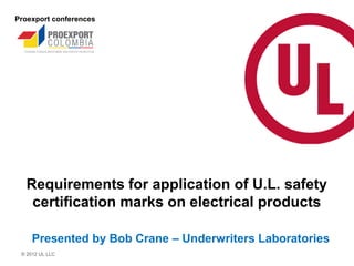Proexport conferences




  Requirements for application of U.L. safety
   certification marks on electrical products

     Presented by Bob Crane – Underwriters Laboratories
 © 2012 UL LLC
 