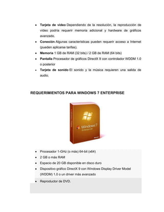 Tarjeta de video Dependiendo de la resolución, la reproducción de
    vídeo podría requerir memoria adicional y hardware de gráficos
    avanzado.
    Conexión Algunas características pueden requerir acceso a Internet
    (pueden aplicarse tarifas).
    Memoria 1 GB de RAM (32 bits) / 2 GB de RAM (64 bits)
    Pantalla Procesador de gráficos DirectX 9 con controlador WDDM 1.0
    o posterior
    Tarjeta de sonido El sonido y la música requieren una salida de
    audio.




REQUERIMIENTOS PARA WINDOWS 7 ENTERPRISE




    Procesador 1-GHz (o más) 64-bit (x64)
    2 GB o más RAM
    Espacio de 20 GB disponible en disco duro
    Dispositivo gráfico DirectX 9 con Windows Display Driver Model
    (WDDM) 1.0 o un driver más avanzado

    Reproductor de DVD.
 