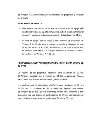 de Windows 7. A continuación, deberá reinstalar los programas y restaurar
los archivos.

PARA TENER EN CUENTA:

    Para instalar una versión de 64 bits de Windows 7 en un equipo que
    ejecuta una versión de 32 bits de Windows, deberá iniciar o arrancar el
    equipo con un disco o archivos de instalación de Windows 7 de 64 bits.

    Si inicia el equipo con un disco o con archivos de instalación de
    Windows 7 de 64 bits, pero el equipo no admite la ejecución de una
    versión de 64 bits de Windows, se mostrará un error del Administrador
    de arranque de Windows. En su lugar, deberá usar un disco o archivos
    de instalación de Windows 7 de 32 bits.



¿ES POSIBLE EJECUTAR PROGRAMAS DE 32 BITS EN UN EQUIPO DE
64 BITS?


La mayoría de los programas diseñados para la versión de 32 bits
de Windows funcionan en la versión de 64 bits de Windows. Algunas
excepciones importantes son muchos programas antivirus.

Los controladores de dispositivos diseñados para versiones de 32 bits
de Windows no funcionan en los equipos que ejecutan una versión
de Windows de 64 bits. Si está intentando instalar una impresora u otro
dispositivo que solo dispone de controladores de 32 bits, ese hardware no
funcionará correctamente en las versiones de 64 bits de Windows.
 