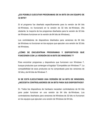 ¿ES POSIBLE EJECUTAR PROGRAMAS DE 64 BITS EN UN EQUIPO DE
32 BITS?


Si el programa fue diseñado específicamente para la versión de 64 bits
de Windows, no funcionará en la versión de 32 bits de Windows. (No
obstante, la mayoría de los programas diseñados para la versión de 32 bits
de Windows funcionan en la versión de 64 bits de Windows).

Los controladores de dispositivos diseñados para versiones de 64 bits
de Windows no funcionan en los equipos que ejecutan una versión de 32 bits
de Windows.

¿CÓMO SE ENCUENTRAN PROGRAMAS Y DISPOSITIVOS QUE
FUNCIONEN CON LA VERSIÓN DE 64 BITS DE WINDOWS 7?


Para encontrar programas y dispositivos que funcionen con Windows 7,
busque productos que contengan el logotipo "Compatible con Windows 7". La
compatibilidad de esos productos se ha comprobado para las versiones de
32 bits y de 64 bits de Windows 7.


SI SE ESTÁ EJECUTANDO UNA VERSIÓN DE 64 BITS DE WINDOWS,
¿NECESITA CONTROLADORES DE 64 BITS PARA SUS DISPOSITIVOS?


Sí. Todos los dispositivos de hardware necesitan controladores de 64 bits
para poder funcionar en una versión de 64 bits de Windows. Los
controladores diseñados para versiones de Windows de 32 bits no funcionan
en los equipos que ejecutan una versión de Windows de 64 bits.
 