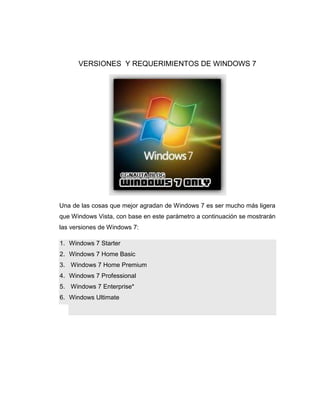 VERSIONES Y REQUERIMIENTOS DE WINDOWS 7




Una de las cosas que mejor agradan de Windows 7 es ser mucho más ligera
que Windows Vista, con base en este parámetro a continuación se mostrarán
las versiones de Windows 7:

1. Windows 7 Starter
2. Windows 7 Home Basic
3. Windows 7 Home Premium
4. Windows 7 Professional
5. Windows 7 Enterprise*
6. Windows Ultimate
 