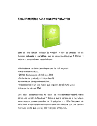 REQUERIMIENTOS PARA WINDOWS 7 STARTER




Esta es una versión especial de Windows 7 que es utilizada en las
famosas netbooks y portátiles, que se denomina Windows 7 Starter y
estos son sus principales requerimientos:



• Limitación de pantallas, no más grandes de 10.2 pulgadas.
• 1GB de memoria RAM.
• 250GB de disco duro o 64GB si es SSD.
• Sin limitación gráfica (¿no incluye Aero?).
• Sin limitación para pantallas táctiles.
• Procesadores de un solo núcleo que no pasen de los 2GHz y una
disipación de calor de 15W.


Con estas especificaciones no todas las consideradas netbooks podrán
correr esta versión de Windows 7, debido a que la pantalla de la mayoría de
estos equipos poseen pantallas de 10 pulgadas con 1024x768 pixels de
resolución, lo que quiere decir que se tiene una netbook con una pantalla
mayor, se tendrá que escoger otra versión de Windows 7.
 