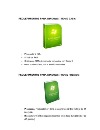REQUERIMIENTOS PARA WINDOWS 7 HOME BASIC




    Procesador a 1Gh.
    512Mb de RAM
    Gráfica con 32Mb de memoria, compatible con Direcx 9
    Disco duro de 20Gb, con al menos 15Gb libres.




REQUERIMIENTOS PARA WINDOWS 7 HOME PREMIUM




    Procesador Procesador a 1 GHz o superior de 32 bits (x86) o de 64
    bits (x64)
    Disco duro 16 GB de espacio disponible en el disco duro (32 bits) / 20
    GB (64 bits)
 