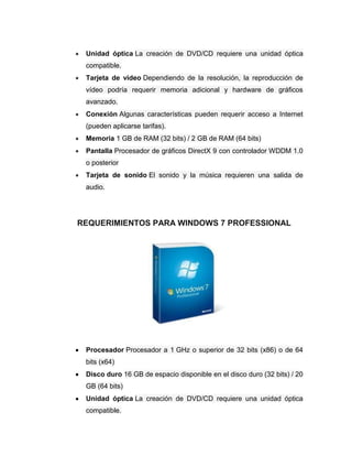 Unidad óptica La creación de DVD/CD requiere una unidad óptica
 compatible.
 Tarjeta de video Dependiendo de la resolución, la reproducción de
 vídeo podría requerir memoria adicional y hardware de gráficos
 avanzado.
 Conexión Algunas características pueden requerir acceso a Internet
 (pueden aplicarse tarifas).
 Memoria 1 GB de RAM (32 bits) / 2 GB de RAM (64 bits)
 Pantalla Procesador de gráficos DirectX 9 con controlador WDDM 1.0
 o posterior
 Tarjeta de sonido El sonido y la música requieren una salida de
 audio.




REQUERIMIENTOS PARA WINDOWS 7 PROFESSIONAL




 Procesador Procesador a 1 GHz o superior de 32 bits (x86) o de 64
 bits (x64)
 Disco duro 16 GB de espacio disponible en el disco duro (32 bits) / 20
 GB (64 bits)
 Unidad óptica La creación de DVD/CD requiere una unidad óptica
 compatible.
 