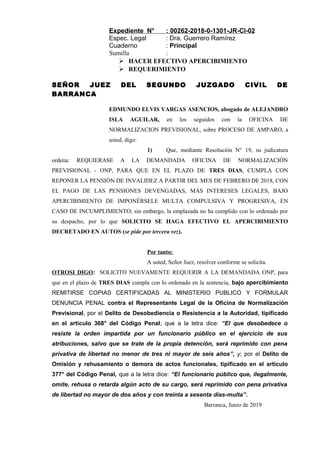 Expediente N° : 00262-2018-0-1301-JR-CI-02
Espec. Legal : Dra. Guerrero Ramírez
Cuaderno : Principal
Sumilla :
 HACER EFECTIVO APERCIBIMIENTO
 REQUERIMIENTO
SEÑOR JUEZ DEL SEGUNDO JUZGADO CIVIL DE
BARRANCA
EDMUNDO ELVIS VARGAS ASENCIOS, abogado de ALEJANDRO
ISLA AGUILAR, en los seguidos con la OFICINA DE
NORMALIZACION PREVISIONAL, sobre PROCESO DE AMPARO, a
usted, digo:
1) Que, mediante Resolución N° 19, su judicatura
ordena: REQUIERASE A LA DEMANDADA OFICINA DE NORMALIZACIÓN
PREVISIONAL - ONP, PARA QUE EN EL PLAZO DE TRES DIAS, CUMPLA CON
REPONER LA PENSIÓN DE INVALIDEZ A PARTIR DEL MES DE FEBRERO DE 2018, CON
EL PAGO DE LAS PENSIONES DEVENGADAS, MÁS INTERESES LEGALES, BAJO
APERCIBIMIENTO DE IMPONÉRSELE MULTA COMPULSIVA Y PROGRESIVA, EN
CASO DE INCUMPLIMIENTO; sin embargo, la emplazada no ha cumplido con lo ordenado por
su despacho, por lo que SOLICITO SE HAGA EFECTIVO EL APERCIBIMIENTO
DECRETADO EN AUTOS (se pide por tercera vez).
Por tanto:
A usted, Señor Juez, resolver conforme se solicita.
OTROSI DIGO: SOLICITO NUEVAMENTE REQUERIR A LA DEMANDADA ONP, para
que en el plazo de TRES DIAS cumpla con lo ordenado en la sentencia, bajo apercibimiento
REMITIRSE COPIAS CERTIFICADAS AL MINISTERIO PUBLICO Y FORMULAR
DENUNCIA PENAL contra el Representante Legal de la Oficina de Normalización
Previsional, por el Delito de Desobediencia o Resistencia a la Autoridad, tipificado
en el artículo 368° del Código Penal, que a la letra dice: “El que desobedece o
resiste la orden impartida por un funcionario público en el ejercicio de sus
atribuciones, salvo que se trate de la propia detención, será reprimido con pena
privativa de libertad no menor de tres ni mayor de seis años”, y; por el Delito de
Omisión y rehusamiento o demora de actos funcionales, tipificado en el artículo
377° del Código Penal, que a la letra dice: “El funcionario público que, ilegalmente,
omite, rehusa o retarda algún acto de su cargo, será reprimido con pena privativa
de libertad no mayor de dos años y con treinta a sesenta días-multa”.
Barranca, Junio de 2019
 