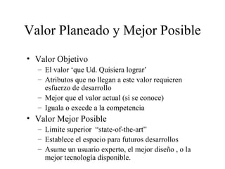 Valor Planeado y Mejor Posible Valor Objetivo El valor ‘que Ud. Quisiera lograr’  Atributos que no llegan a este valor requieren esfuerzo de desarrollo Mejor que el valor actual (si se conoce) Iguala o excede a la competencia Valor Mejor Posible Limite superior  “state-of-the-art” Establece el espacio para futuros desarrollos Asume un usuario experto, el mejor diseño , o la mejor tecnología disponible. 