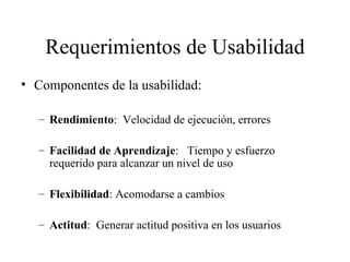 Requerimientos de Usabilidad Componentes de la usabilidad: Rendimiento :  Velocidad de ejecución, errores Facilidad de Aprendizaje :  Tiempo y esfuerzo requerido para alcanzar un nivel de uso   Flexibilidad : Acomodarse a cambios Actitud :  Generar actitud positiva en los usuarios 