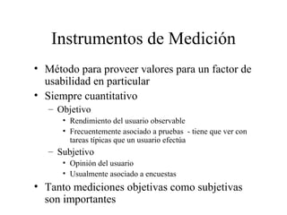 Instrumentos de Medición Método para proveer valores para un factor de usabilidad en particular  Siempre cuantitativo Objetivo  Rendimiento del usuario observable Frecuentemente asociado a pruebas  - tiene que ver con tareas típicas que un usuario efectúa Subjetivo Opinión del usuario Usualmente asociado a encuestas Tanto mediciones objetivas como subjetivas son importantes 
