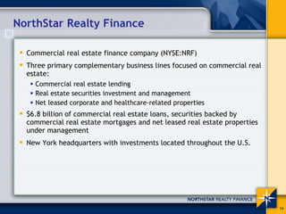 NorthStar Realty Finance

  Commercial real estate finance company (NYSE:NRF)
  Three primary complementary business lines focused on commercial real
  estate:
    Commercial real estate lending
    Real estate securities investment and management
    Net leased corporate and healthcare-related properties
  $6.8 billion of commercial real estate loans, securities backed by
  commercial real estate mortgages and net leased real estate properties
  under management
  New York headquarters with investments located throughout the U.S.




                                                                           14
 