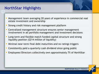 NorthStar Highlights

  Management team averaging 20 years of experience in commercial real
  estate investment and ownership
  Strong credit history and risk management platform
  Centralized management structure ensures senior management
  involvement in all portfolio management and investment decisions
  Long-term and flexible match funded capital structure and strong
  liquidity position ($214 million of liquidity)
  Minimal near-term final debt maturities and no ratings triggers
  Consistently paid a quarterly cash dividend since going public
  Employees/Directors collectively own approximately 7% of NorthStar




                                                                        4
 