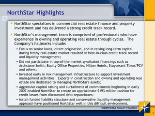 NorthStar Highlights
  NorthStar specializes in commercial real estate finance and property
  investment and has delivered a strong credit track record.
  NorthStar’s management team is comprised of professionals who have
  experience in owning and operating real estate through cycles. The
  Company’s hallmarks include:
    Focus on senior loans, direct origination, and in raising long-term capital
    during frothy real estate market resulted in best-in-class credit track record
    and liquidity management;
    Did not participate in top-of-the market syndicated financings such as
    Archstone Smith, Equity Office Properties, Hilton Hotels, Stuyvesant Town/PCV
    and others;
    Invested early in risk management infrastructure to support investment
    management activities. Experts in construction and owning and operating real
    estate are dedicated to managing NorthStar's assets;
    Aggressive capital raising and curtailment of commitments beginning in early
    2007 enabled NorthStar to create an approximate $193 million cushion for
    credit losses from discounted debt repurchases;
    Match funded liability structure and conservative liquidity management
    approach have positioned NorthStar well in this difficult environment.

                                                                                     5
 