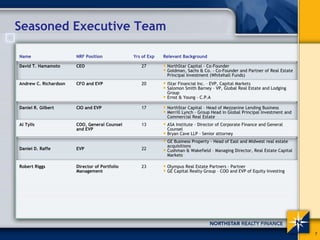 Seasoned Executive Team

Name                   NRF Position            Yrs of Exp   Relevant Background

David T. Hamamoto      CEO                        27         NorthStar Capital - Co-Founder
                                                             Goldman, Sachs & Co. - Co-Founder and Partner of Real Estate
                                                             Principal Investment (Whitehall Funds)
Andrew C. Richardson   CFO and EVP                20         iStar Financial Inc. – EVP, Capital Markets
                                                             Salomon Smith Barney – VP, Global Real Estate and Lodging
                                                             Group
                                                             Ernst & Young - C.P.A

Daniel R. Gilbert      CIO and EVP                17         NorthStar Capital – Head of Mezzanine Lending Business
                                                             Merrill Lynch - Group Head in Global Principal Investment and
                                                             Commercial Real Estate
Al Tylis               COO, General Counsel       13         ASA Institute - Director of Corporate Finance and General
                       and EVP                               Counsel
                                                             Bryan Cave LLP - Senior attorney
                                                             GE Business Property - Head of East and Midwest real estate
                                                             acquisitions
Daniel D. Raffe        EVP                        22         Cushman & Wakefield – Managing Director, Real Estate Capital
                                                             Markets

Robert Riggs           Director of Portfolio      23         Olympus Real Estate Partners - Partner
                       Management                            GE Capital Realty Group – COO and EVP of Equity Investing




                                                                                                                             7
 