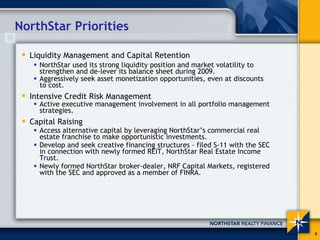 NorthStar Priorities

  Liquidity Management and Capital Retention
    NorthStar used its strong liquidity position and market volatility to
    strengthen and de-lever its balance sheet during 2009.
    Aggressively seek asset monetization opportunities, even at discounts
    to cost.
  Intensive Credit Risk Management
    Active executive management involvement in all portfolio management
    strategies.
  Capital Raising
    Access alternative capital by leveraging NorthStar’s commercial real
    estate franchise to make opportunistic investments.
    Develop and seek creative financing structures – filed S-11 with the SEC
    in connection with newly formed REIT, NorthStar Real Estate Income
    Trust.
    Newly formed NorthStar broker-dealer, NRF Capital Markets, registered
    with the SEC and approved as a member of FINRA.




                                                                               8
 
