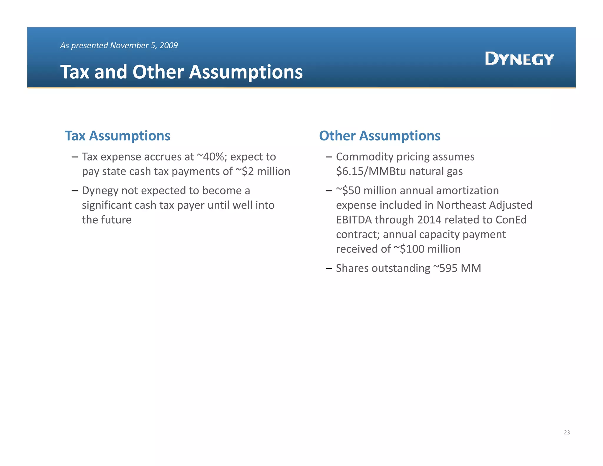 As presented November 5, 2009


Tax and Other Assumptions 
Tax and Other Assumptions 

 Tax Assumptions                                  Other Assumptions
  – Tax expense accrues at ~40%; expect to        – Commodity pricing assumes 
    pay state cash tax payments of ~$2 million      $6.15/MMBtu natural gas
  – Dynegy not expected to become a               – ~$50 million annual amortization 
    significant cash tax payer until well into 
    significant cash tax payer until well into      expense included in Northeast Adjusted 
                                                    expense included in Northeast Adjusted
    the future                                      EBITDA through 2014 related to ConEd
                                                    contract; annual capacity payment 
                                                    received of ~$100 million
                                                  – Shares outstanding ~595 MM




                                                                                              23
 