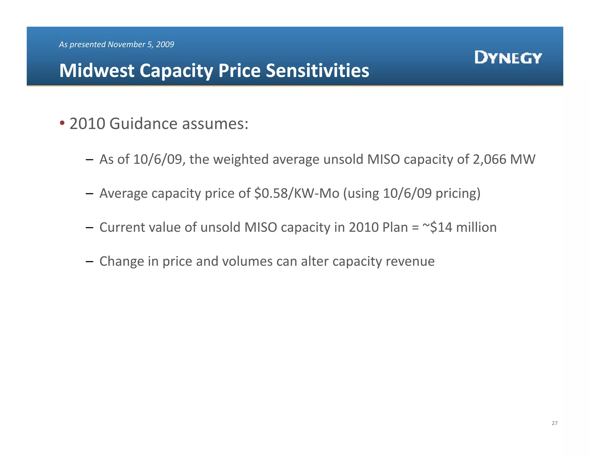 As presented November 5, 2009


Midwest Capacity Price Sensitivities

• 2010 Guidance assumes:
      – As of 10/6/09, the weighted average unsold MISO capacity of 2,066 MW 

             g    p yp            $    /      (    g / / p         g)
      – Average capacity price of $0.58/KW‐Mo (using 10/6/09 pricing)

      – Current value of unsold MISO capacity in 2010 Plan = ~$14 million

      – Ch
        Change in price and volumes can alter capacity revenue
               i    i     d l            l         i




                                                                                27
 
