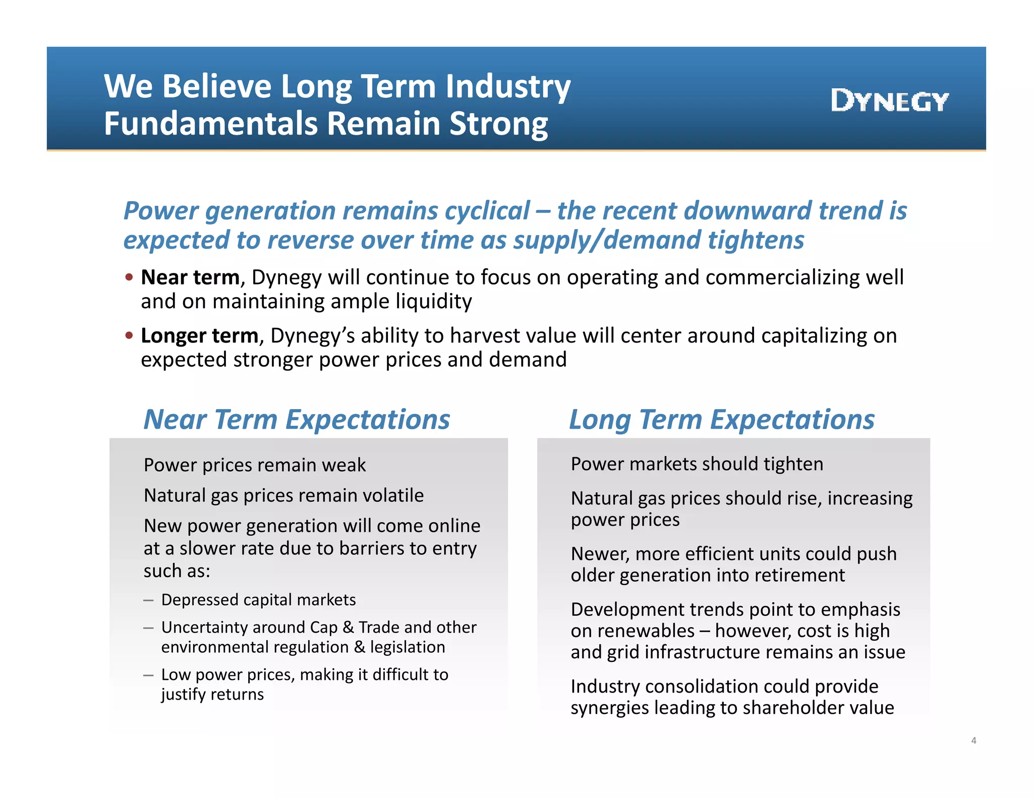 We Believe Long Term Industry 
Fundamentals Remain Strong

 Power generation remains cyclical – the recent downward trend is 
 expected to reverse over time as supply/demand tightens 
 expected to reverse over time as supply/demand tightens
 • Near term, Dynegy will continue to focus on operating and commercializing well 
   and on maintaining ample liquidity
 • Longer term, Dynegy’s ability to harvest value will center around capitalizing on 
   expected stronger power prices and demand

   Near Term Expectations                        Long Term Expectations
   Power prices remain weak                      Power markets should tighten
   Natural gas prices remain volatile            Natural gas prices should rise, increasing 
   New power generation will come online         power prices
   at a slower rate due to barriers to entry 
   at a slower rate due to barriers to entry     Newer, more efficient units could push 
                                                 N              ffi i t it      ld    h
   such as:                                      older generation into retirement
   – Depressed capital markets
                                                 Development trends point to emphasis 
   – Uncertainty around Cap & Trade and other    on renewables – however, cost is high 
     environmental regulation & legislation 
     environmental regulation & legislation      and grid infrastructure remains an issue
                                                 and grid infrastructure remains an issue
   – Low power prices, making it difficult to 
     justify returns                             Industry consolidation could provide 
                                                 synergies leading to shareholder value
                                                                                               4
 